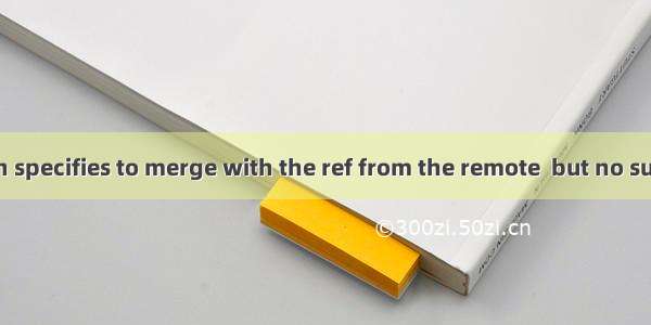 Your configuration specifies to merge with the ref from the remote  but no such ref was fetched