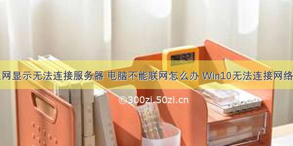 win10能上网显示无法连接服务器 电脑不能联网怎么办 Win10无法连接网络解决方法...