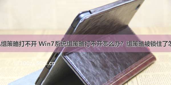 win7计算机组策略打不开 Win7系统组策略打不开怎么办？组策略被锁住了怎么处理？...