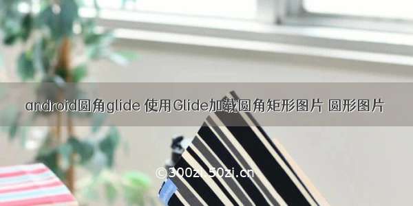 android圆角glide 使用Glide加载圆角矩形图片 圆形图片