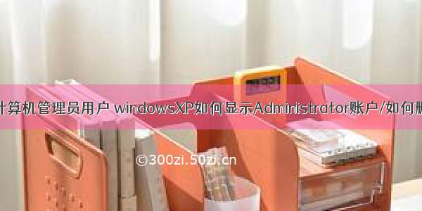 xp怎么删除计算机管理员用户 windowsXP如何显示Administrator账户/如何删除计算机管