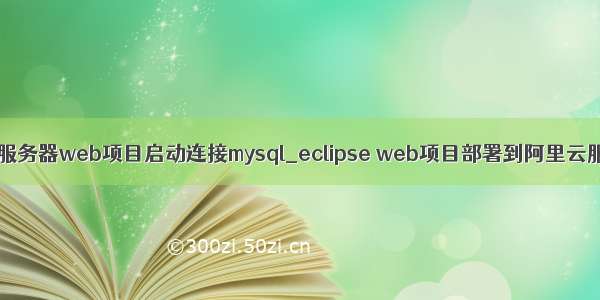 阿里云服务器web项目启动连接mysql_eclipse web项目部署到阿里云服务器