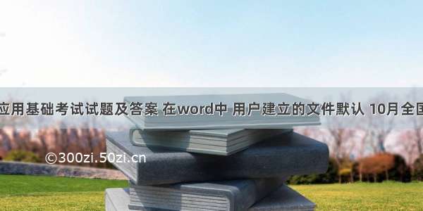 计算机应用基础考试试题及答案 在word中 用户建立的文件默认 10月全国自考计