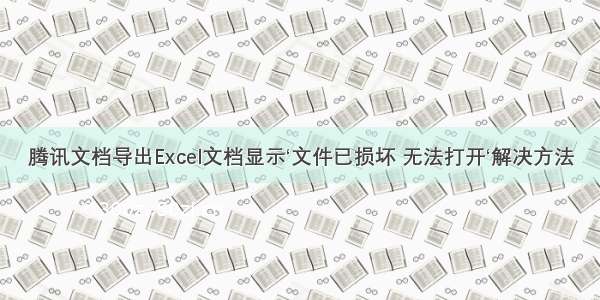 腾讯文档导出Excel文档显示‘文件已损坏 无法打开‘解决方法