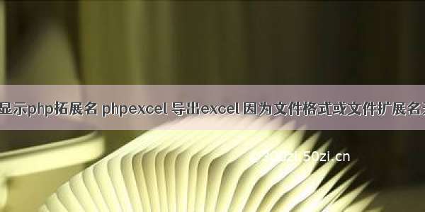 打开excel显示php拓展名 phpexcel 导出excel 因为文件格式或文件扩展名无效 请确