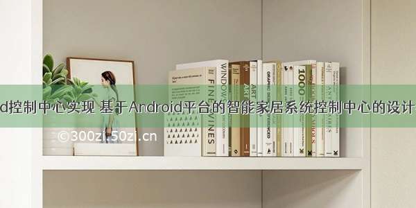 android控制中心实现 基于Android平台的智能家居系统控制中心的设计与实现