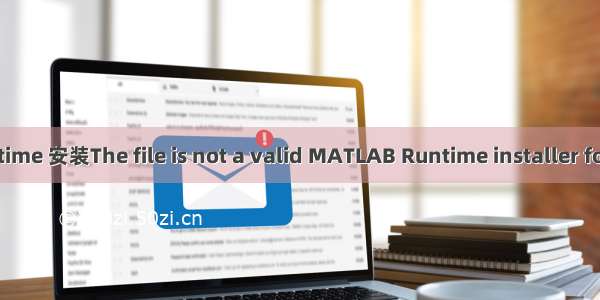 【无标题】MATLAB Runtime 安装The file is not a valid MATLAB Runtime installer for this version of MATLAB