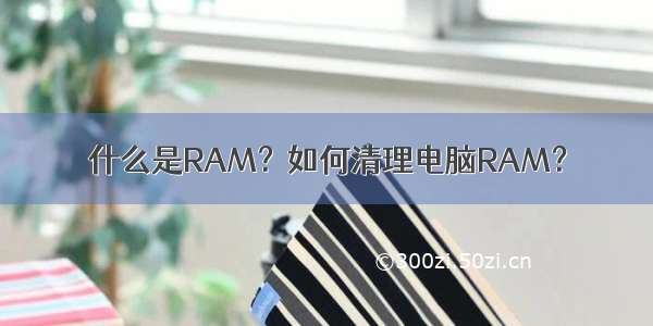 什么是RAM？如何清理电脑RAM？