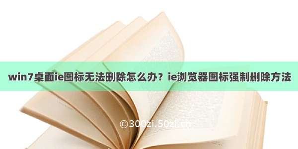 win7桌面ie图标无法删除怎么办？ie浏览器图标强制删除方法