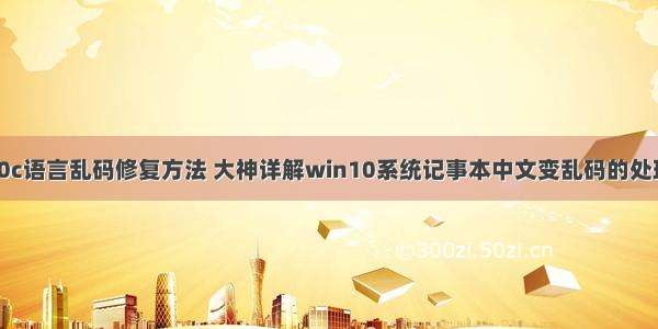 win10c语言乱码修复方法 大神详解win10系统记事本中文变乱码的处理方案