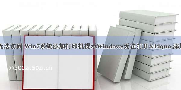 添加打印机计算机无法访问 Win7系统添加打印机提示Windows无法打开“添加打印机”的