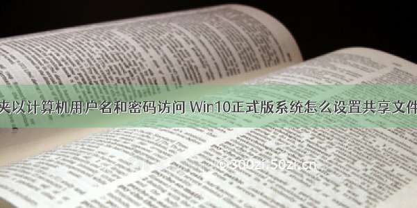 设置共享文件夹以计算机用户名和密码访问 Win10正式版系统怎么设置共享文件夹密码访问...