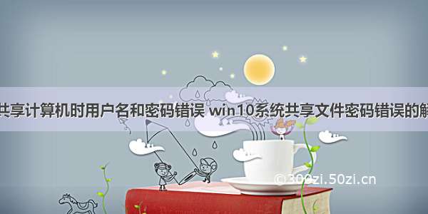 win10共享计算机时用户名和密码错误 win10系统共享文件密码错误的解决方法