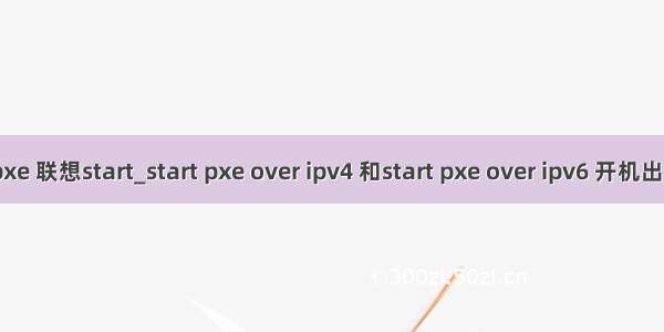 ipv4 pxe 联想start_start pxe over ipv4 和start pxe over ipv6 开机出现问题