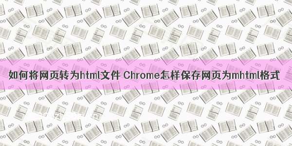 如何将网页转为html文件 Chrome怎样保存网页为mhtml格式