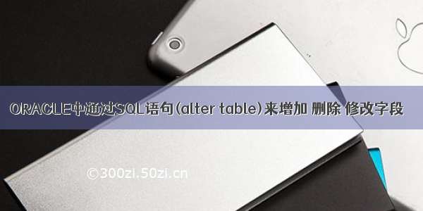 ORACLE中通过SQL语句(alter table)来增加 删除 修改字段