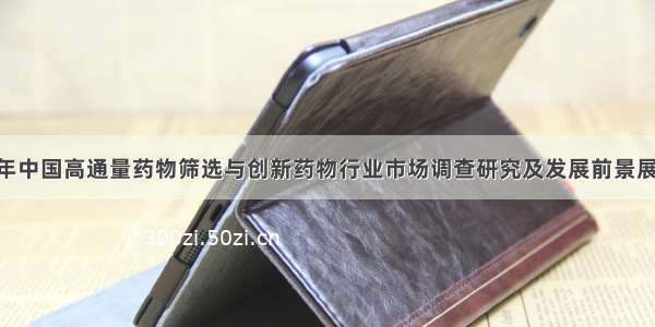 -2028年中国高通量药物筛选与创新药物行业市场调查研究及发展前景展望报告