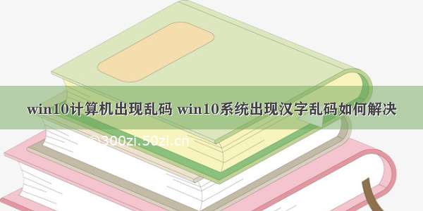 win10计算机出现乱码 win10系统出现汉字乱码如何解决