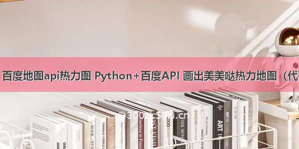 python 百度地图api热力图 Python+百度API 画出美美哒热力地图（代码+数据）