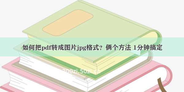 如何把pdf转成图片jpg格式？俩个方法 1分钟搞定