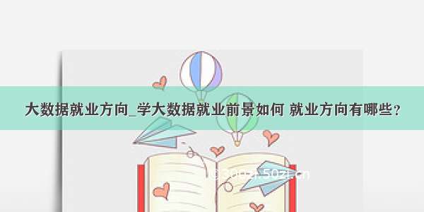 大数据就业方向_学大数据就业前景如何 就业方向有哪些？