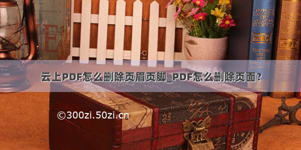 云上PDF怎么删除页眉页脚_PDF怎么删除页面？