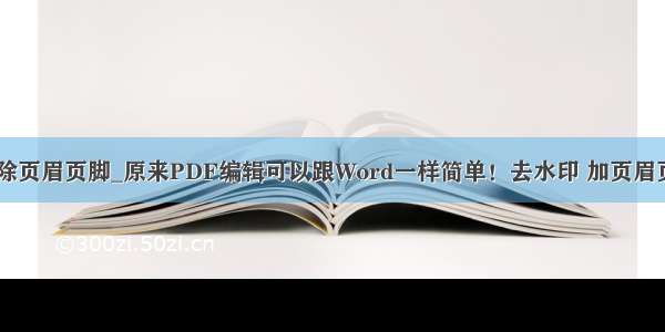 云上PDF怎么删除页眉页脚_原来PDF编辑可以跟Word一样简单！去水印 加页眉页脚都不是问题...