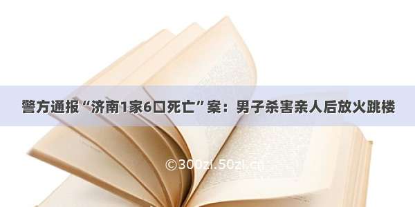 警方通报“济南1家6口死亡”案：男子杀害亲人后放火跳楼