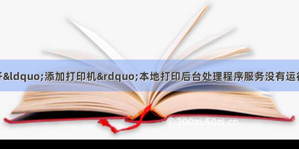 Windows 无法打开“添加打印机”本地打印后台处理程序服务没有运行。请重新启动打印