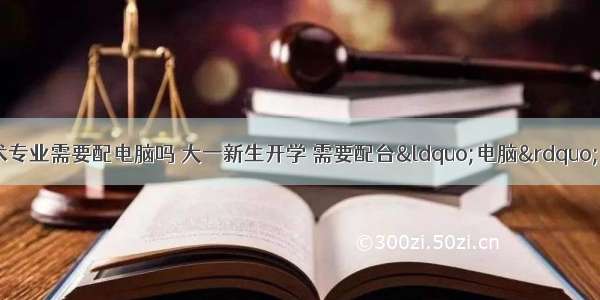 计算机科学与技术专业需要配电脑吗 大一新生开学 需要配台“电脑”吗？辅导员：这4