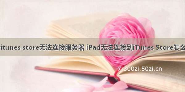 为什么手机显示itunes store无法连接服务器 iPad无法连接到iTunes Store怎么办？教你几招...