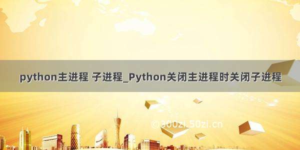 python主进程 子进程_Python关闭主进程时关闭子进程