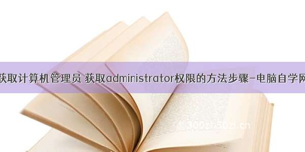 获取计算机管理员 获取administrator权限的方法步骤-电脑自学网