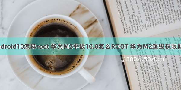 华为Android10怎样root 华为M2平板10.0怎么ROOT 华为M2超级权限图文教程