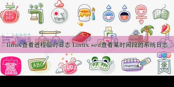 linux查看进程临时日志 Linux sed查看某时间段的系统日志