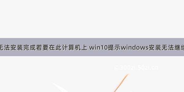 win10无法安装完成若要在此计算机上 win10提示windows安装无法继续怎么办