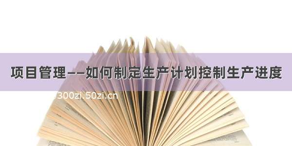 项目管理——如何制定生产计划控制生产进度