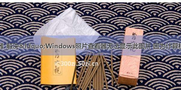 win10照片查看器_解决&ldquo;Windows照片查看器无法显示此图片 因为计算机上的可用内存可