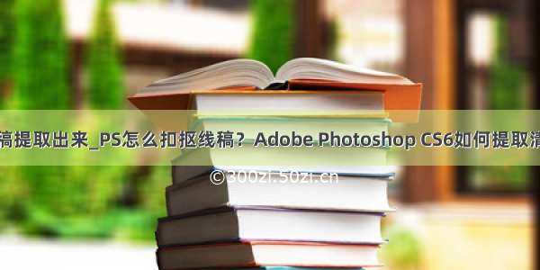 怎么把线稿提取出来_PS怎么扣抠线稿？Adobe Photoshop CS6如何提取清晰的线稿