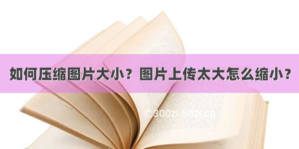 如何压缩图片大小？图片上传太大怎么缩小？