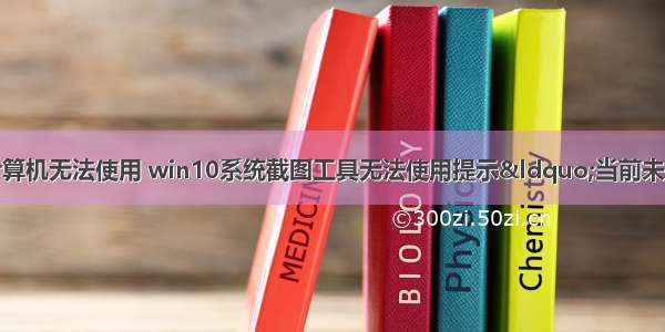 截图工具因为计算机无法使用 win10系统截图工具无法使用提示“当前未在计算机上运行