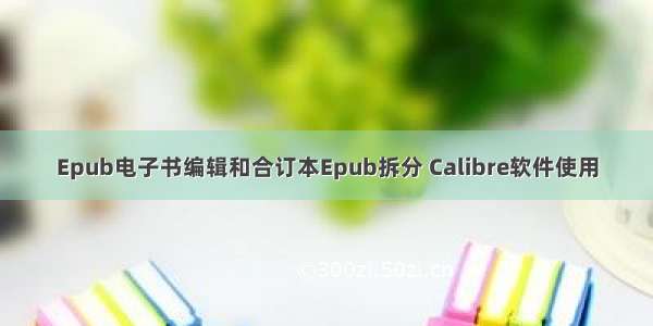 Epub电子书编辑和合订本Epub拆分 Calibre软件使用