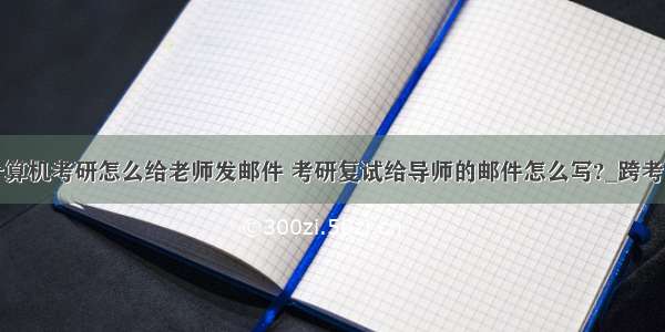 计算机考研怎么给老师发邮件 考研复试给导师的邮件怎么写?_跨考网