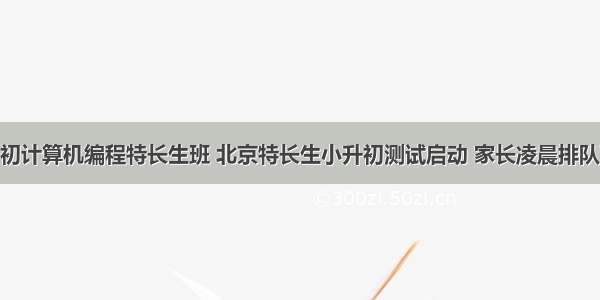 北京小升初计算机编程特长生班 北京特长生小升初测试启动 家长凌晨排队取号 图...