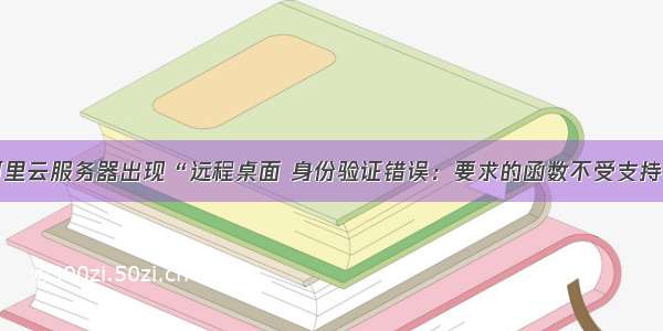 远程连接阿里云服务器出现“远程桌面 身份验证错误：要求的函数不受支持“解决办法