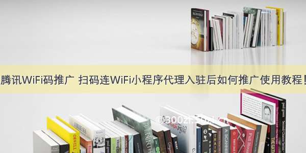 腾讯WiFi码推广 扫码连WiFi小程序代理入驻后如何推广使用教程！