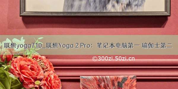 联想yoga710_联想Yoga 2 Pro：笔记本电脑第一 瑜伽士第二