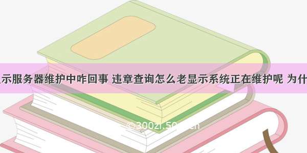 查违章老显示服务器维护中咋回事 违章查询怎么老显示系统正在维护呢 为什么违章查询