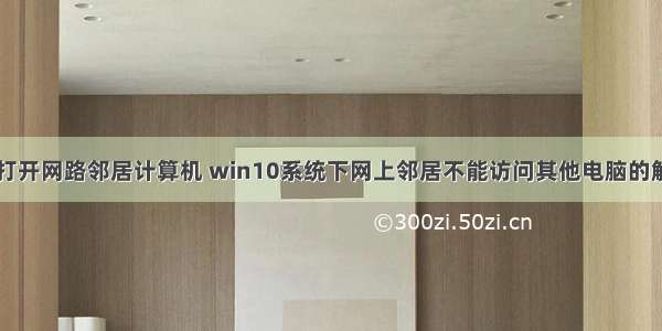 win10打开网路邻居计算机 win10系统下网上邻居不能访问其他电脑的解决方法