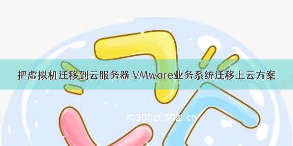 把虚拟机迁移到云服务器 VMware业务系统迁移上云方案